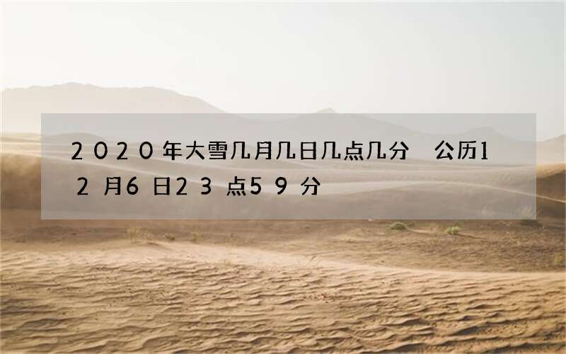 2020年大雪几月几日几点几分 公历12月6日23点59分